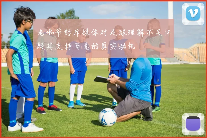 老佛爷怒斥媒体对足球理解不足怀疑其支持马竞的真实动机