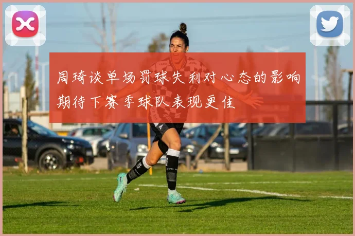 周琦谈单场罚球失利对心态的影响期待下赛季球队表现更佳