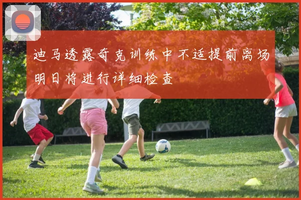 迪马透露奇克训练中不适提前离场明日将进行详细检查