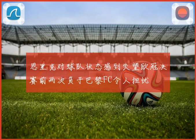 恩里克对球队状态感到失望欧冠决赛前两次负于巴黎FC令人担忧