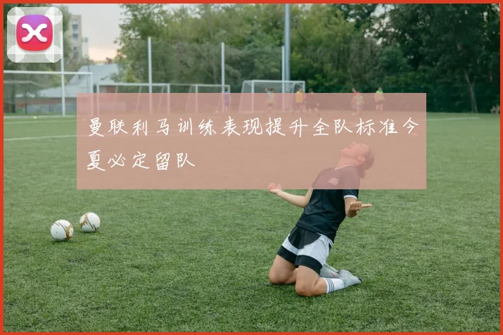 曼联利马训练表现提升全队标准今夏必定留队