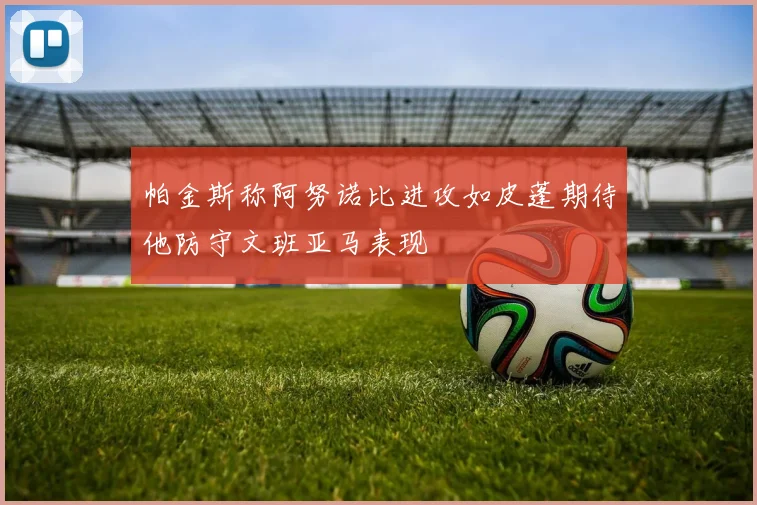 帕金斯称阿努诺比进攻如皮蓬期待他防守文班亚马表现