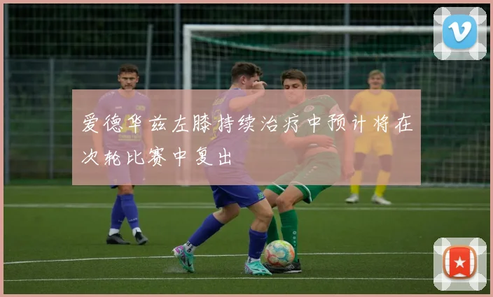 爱德华兹左膝持续治疗中预计将在次轮比赛中复出