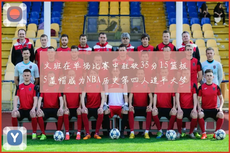 文班在单场比赛中狂砍35分15篮板5盖帽成为NBA历史第四人追平大梦鲨鱼天勾