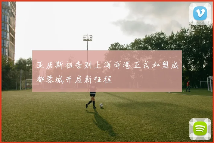 亚历斯祖告别上海海港正式加盟成都蓉城开启新征程