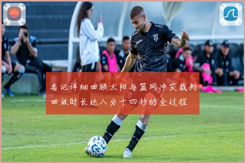 名记详细回顾太阳与篮网冲突裁判回放时长达八分十四秒的全过程