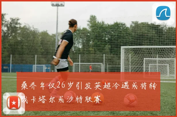 桑乔年仅26岁引发英超冷遇或将转战卡塔尔或沙特联赛
