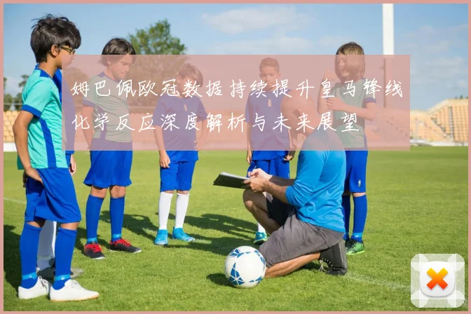 姆巴佩欧冠数据持续提升皇马锋线化学反应深度解析与未来展望