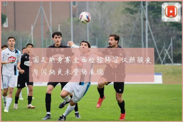 国足热身赛全面检验阵容仅颜骏凌与闫炳良未登场表现
